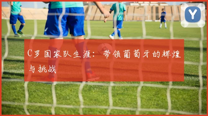C罗国家队生涯:带领葡萄牙的辉煌与挑战