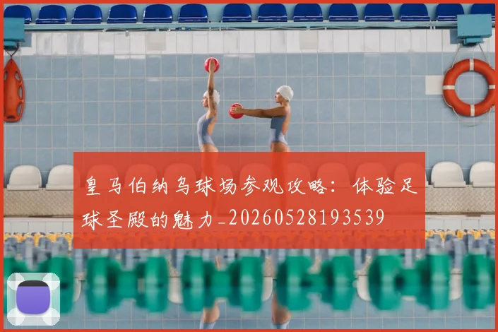 皇马伯纳乌球场参观攻略：体验足球圣殿的魅力_20260528193539