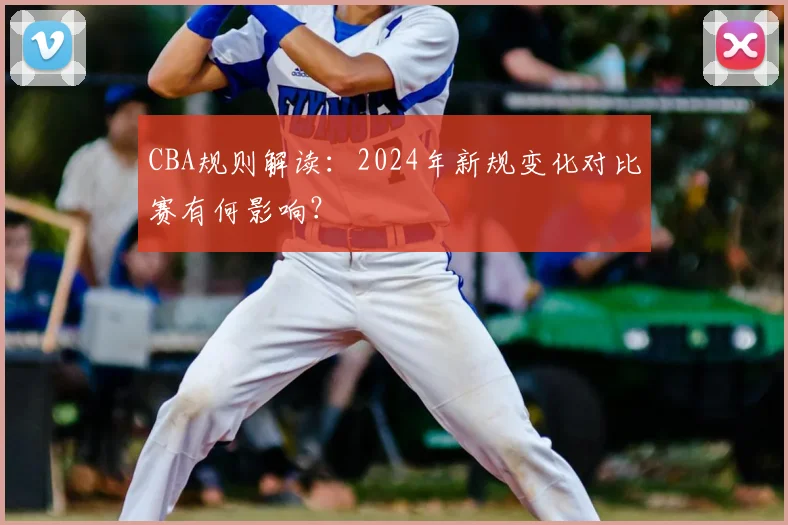 CBA规则解读:2024年新规变化对比赛有何影响?