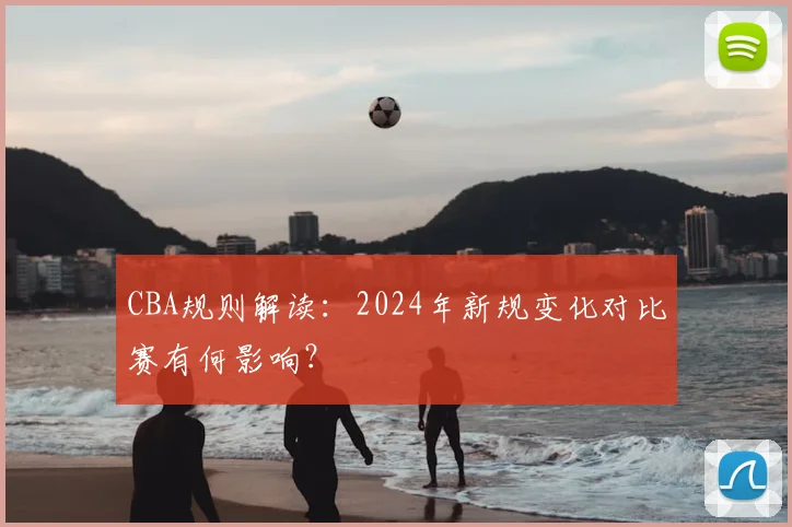 CBA规则解读:2024年新规变化对比赛有何影响?