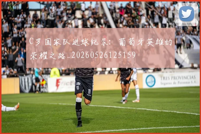 C罗国家队进球纪录：葡萄牙英雄的荣耀之路_20260526125159