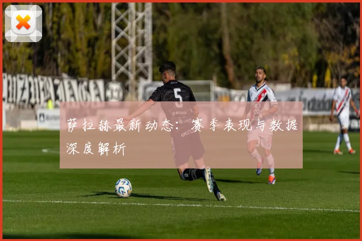 萨拉赫最新动态:赛季表现与数据深度解析