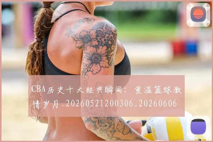 CBA历史十大经典瞬间:重温篮球激情岁月_20260521200306_20260606165154