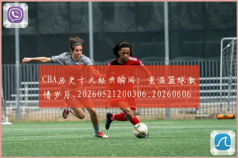 CBA历史十大经典瞬间:重温篮球激情岁月_20260521200306_20260606165154