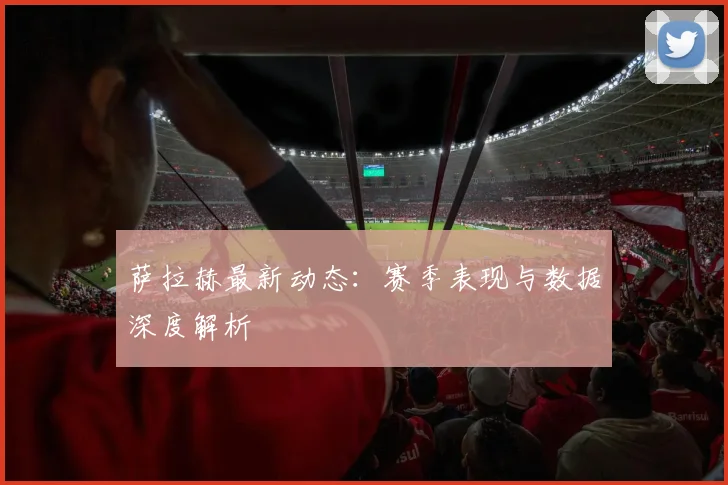 萨拉赫最新动态:赛季表现与数据深度解析