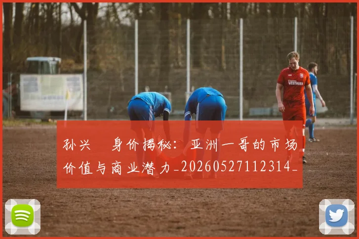 孙兴慜身价揭秘：亚洲一哥的市场价值与商业潜力_20260527112314_20260609133035