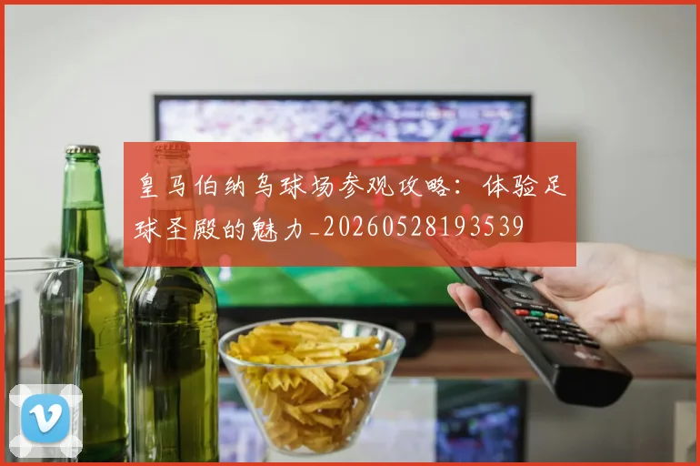 皇马伯纳乌球场参观攻略:体验足球圣殿的魅力_20260528193539